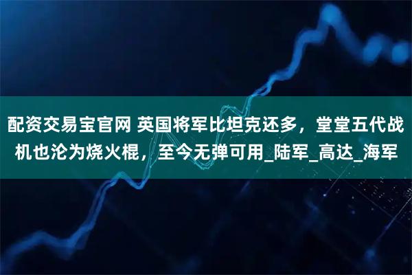 配资交易宝官网 英国将军比坦克还多，堂堂五代战机也沦为烧火棍，至今无弹可用_陆军_高达_海军