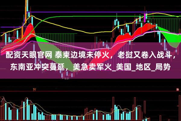 配资天眼官网 泰柬边境未停火，老挝又卷入战斗，东南亚冲突蔓延，美急卖军火_美国_地区_局势