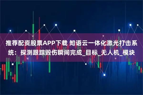 推荐配资股票APP下载 知语云一体化激光打击系统：探测跟踪毁伤瞬间完成_目标_无人机_模块