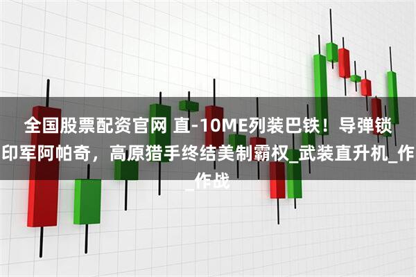 全国股票配资官网 直-10ME列装巴铁！导弹锁定印军阿帕奇，高原猎手终结美制霸权_武装直升机_作战