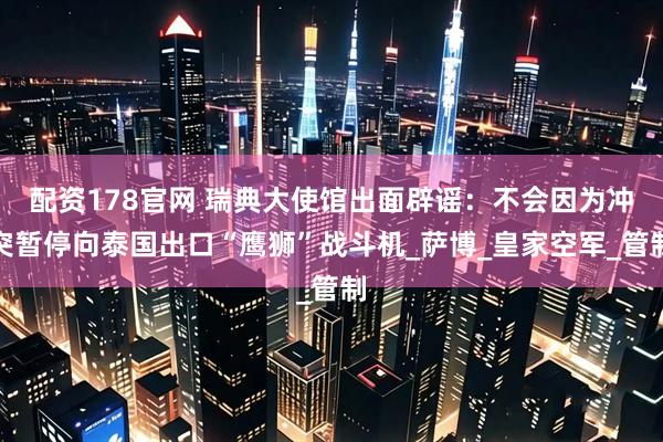配资178官网 瑞典大使馆出面辟谣：不会因为冲突暂停向泰国出口“鹰狮”战斗机_萨博_皇家空军_管制