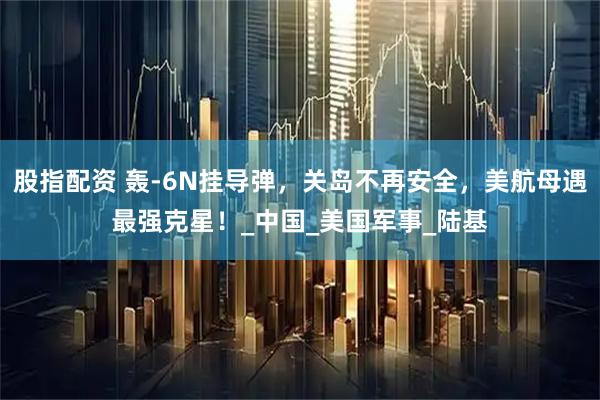 股指配资 轰-6N挂导弹，关岛不再安全，美航母遇最强克星！_中国_美国军事_陆基