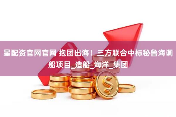 星配资官网官网 抱团出海！三方联合中标秘鲁海调船项目_造船_海洋_集团