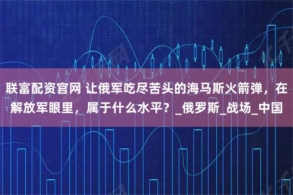 联富配资官网 让俄军吃尽苦头的海马斯火箭弹，在解放军眼里，属于什么水平？_俄罗斯_战场_中国