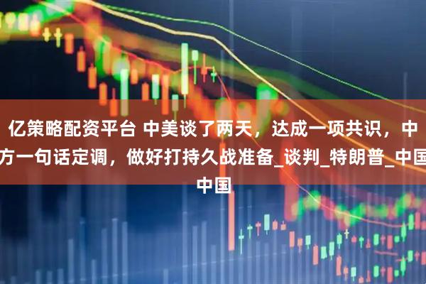 亿策略配资平台 中美谈了两天，达成一项共识，中方一句话定调，做好打持久战准备_谈判_特朗普_中国