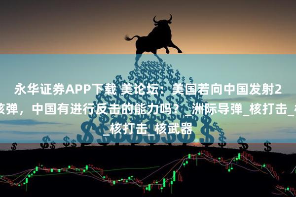 永华证券APP下载 美论坛：美国若向中国发射200枚核弹，中国有进行反击的能力吗？_洲际导弹_核打击_核武器