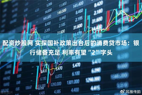 配资炒股网 实探国补政策出台后的消费贷市场：银行储备充足 利率有望“2”字头
