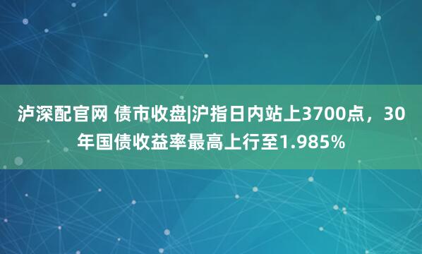 泸深配官网 债市收盘|沪指日内站上3700点，30年国债收益率最高上行至1.985%