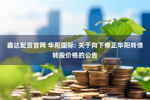 鑫达配资官网 华阳国际: 关于向下修正华阳转债转股价格的公告
