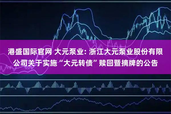港盛国际官网 大元泵业: 浙江大元泵业股份有限公司关于实施“大元转债”赎回暨摘牌的公告