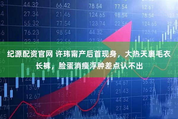 纪源配资官网 许玮甯产后首现身，大热天裹毛衣长裤，脸蛋消瘦浮肿差点认不出