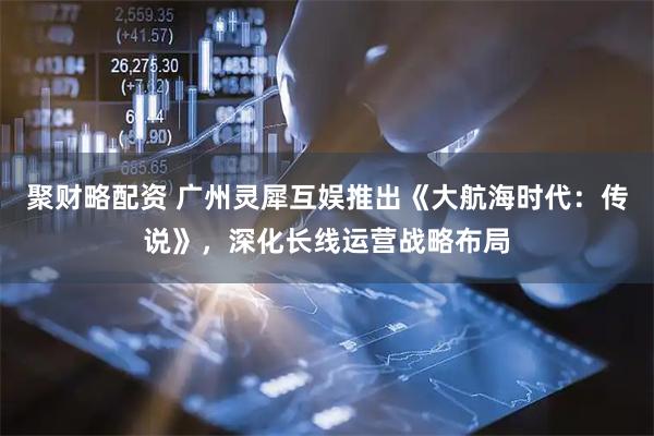 聚财略配资 广州灵犀互娱推出《大航海时代：传说》，深化长线运营战略布局