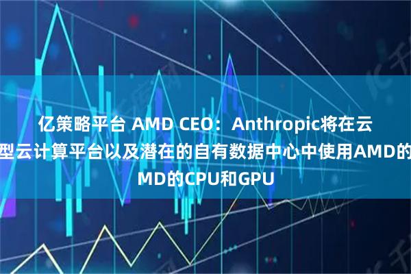 亿策略平台 AMD CEO：Anthropic将在云服务商、新型云计算平台以及潜在的自有数据中心中使用AMD的CPU和GPU